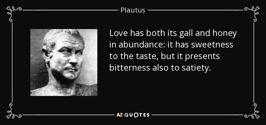 Love has both its gall and honey in abundance: it has sweetness to the taste, but it presents bitterness also to satiety. - Plautus