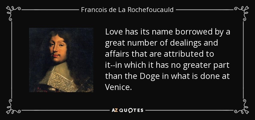 Love has its name borrowed by a great number of dealings and affairs that are attributed to it--in which it has no greater part than the Doge in what is done at Venice. - Francois de La Rochefoucauld