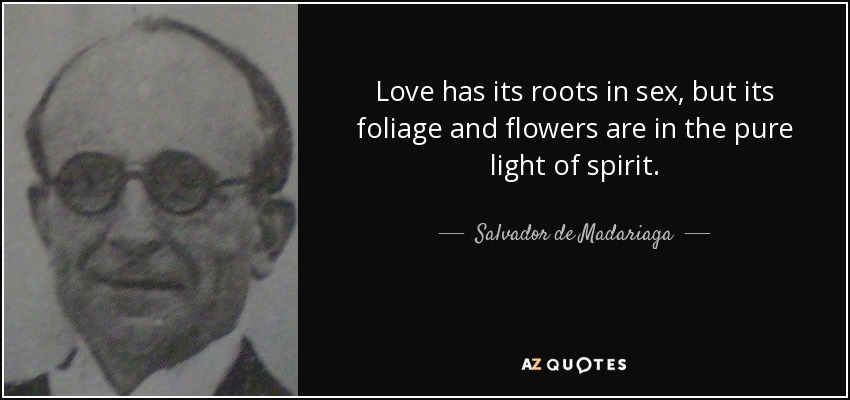 Love has its roots in sex, but its foliage and flowers are in the pure light of spirit. - Salvador de Madariaga