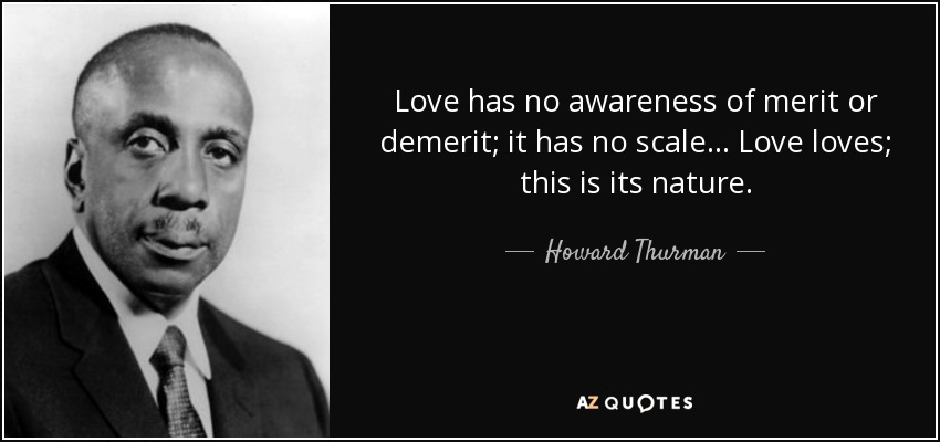 Love has no awareness of merit or demerit; it has no scale... Love loves; this is its nature. - Howard Thurman