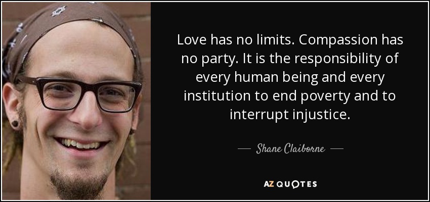 Love has no limits. Compassion has no party. It is the responsibility of every human being and every institution to end poverty and to interrupt injustice. - Shane Claiborne