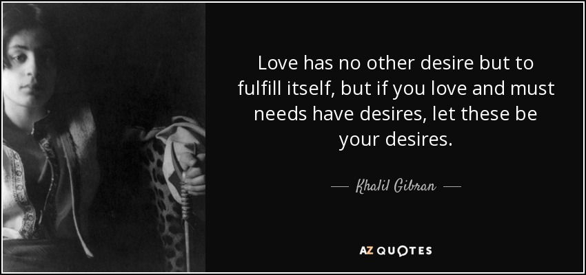 Love has no other desire but to fulfill itself, but if you love and must needs have desires, let these be your desires. - Khalil Gibran