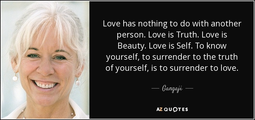 Love has nothing to do with another person. Love is Truth. Love is Beauty. Love is Self. To know yourself, to surrender to the truth of yourself, is to surrender to love. - Gangaji