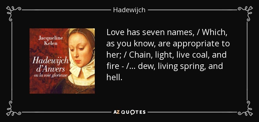 Love has seven names, / Which, as you know, are appropriate to her; / Chain, light, live coal, and fire - / ... dew, living spring, and hell. - Hadewijch