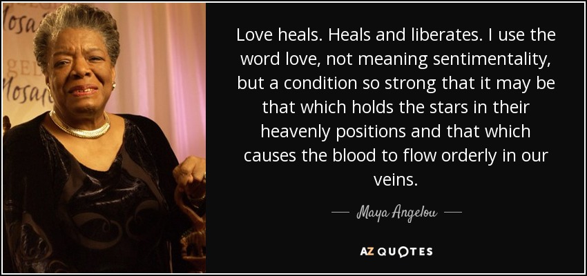 Love heals. Heals and liberates. I use the word love, not meaning sentimentality, but a condition so strong that it may be that which holds the stars in their heavenly positions and that which causes the blood to flow orderly in our veins. - Maya Angelou