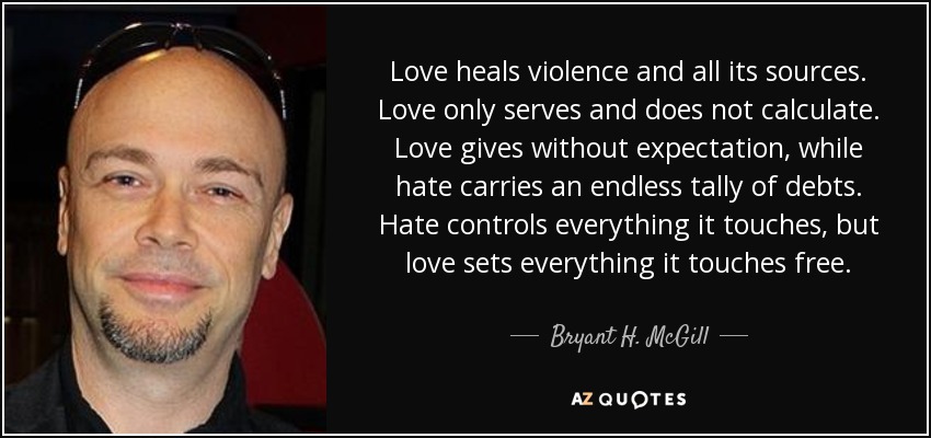 Love heals violence and all its sources. Love only serves and does not calculate. Love gives without expectation, while hate carries an endless tally of debts. Hate controls everything it touches, but love sets everything it touches free. - Bryant H. McGill