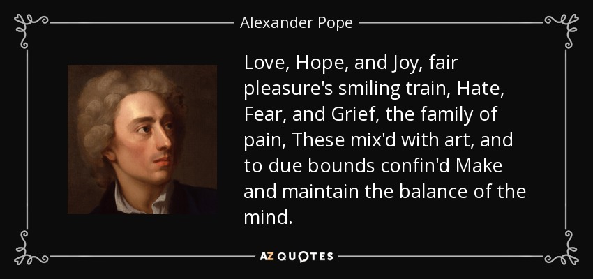Love, Hope, and Joy, fair pleasure's smiling train, Hate, Fear, and Grief, the family of pain, These mix'd with art, and to due bounds confin'd Make and maintain the balance of the mind. - Alexander Pope