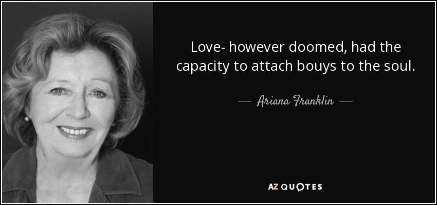 Love- however doomed, had the capacity to attach bouys to the soul. - Ariana Franklin