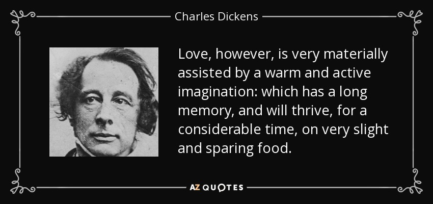 Love, however, is very materially assisted by a warm and active imagination: which has a long memory, and will thrive, for a considerable time, on very slight and sparing food. - Charles Dickens