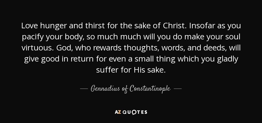 Love hunger and thirst for the sake of Christ. Insofar as you pacify your body, so much much will you do make your soul virtuous. God, who rewards thoughts, words, and deeds, will give good in return for even a small thing which you gladly suffer for His sake. - Gennadius of Constantinople