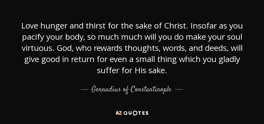 Love hunger and thirst for the sake of Christ. Insofar as you pacify your body, so much much will you do make your soul virtuous. God, who rewards thoughts, words, and deeds, will give good in return for even a small thing which you gladly suffer for His sake. - Gennadius of Constantinople