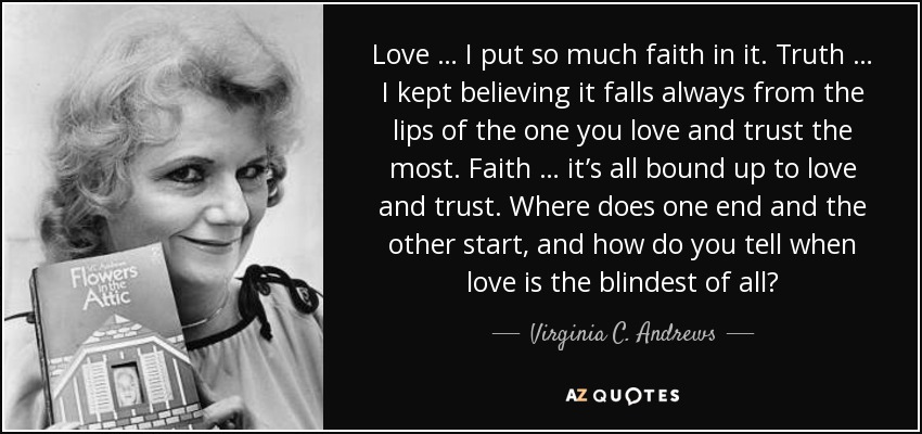 Love … I put so much faith in it. Truth … I kept believing it falls always from the lips of the one you love and trust the most. Faith … it’s all bound up to love and trust. Where does one end and the other start, and how do you tell when love is the blindest of all? - Virginia C. Andrews