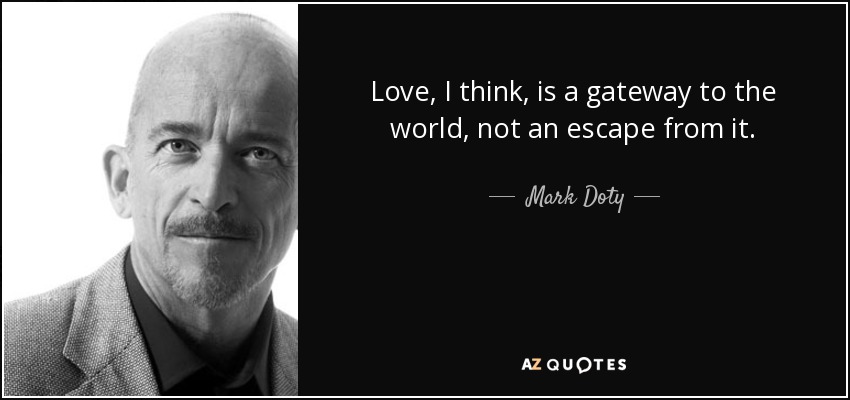 Love, I think, is a gateway to the world, not an escape from it. - Mark Doty