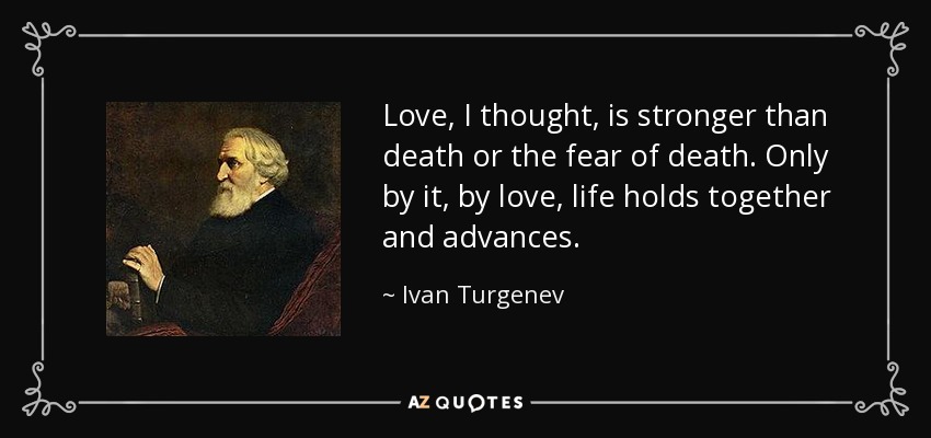 Love, I thought, is stronger than death or the fear of death. Only by it, by love, life holds together and advances. - Ivan Turgenev