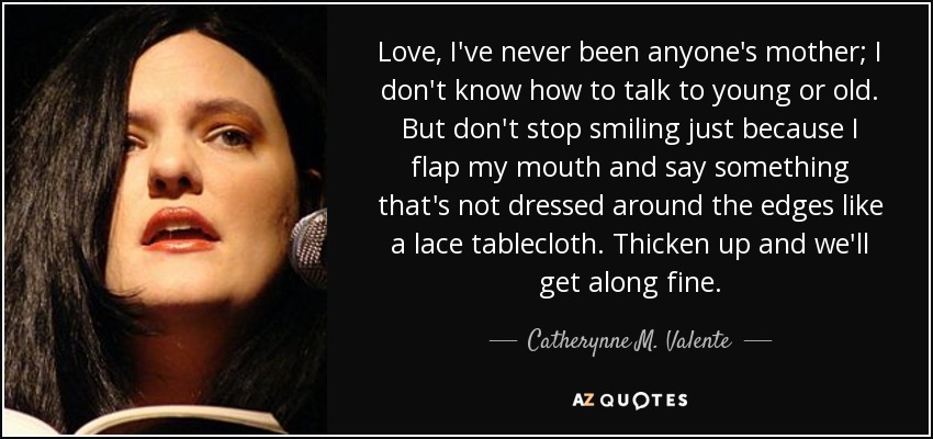 Love, I've never been anyone's mother; I don't know how to talk to young or old. But don't stop smiling just because I flap my mouth and say something that's not dressed around the edges like a lace tablecloth. Thicken up and we'll get along fine. - Catherynne M. Valente