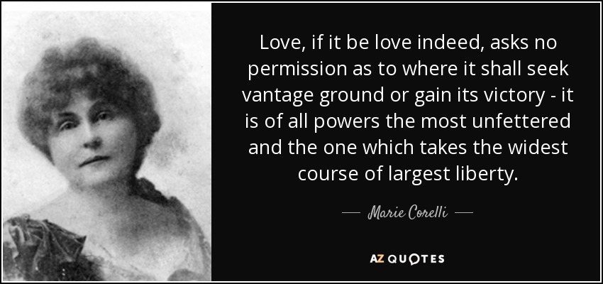 Love, if it be love indeed, asks no permission as to where it shall seek vantage ground or gain its victory - it is of all powers the most unfettered and the one which takes the widest course of largest liberty. - Marie Corelli