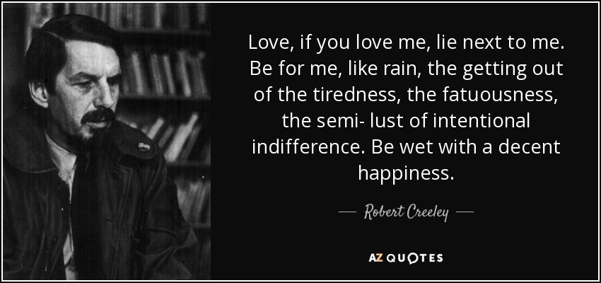 Love, if you love me, lie next to me. Be for me, like rain, the getting out of the tiredness, the fatuousness, the semi- lust of intentional indifference. Be wet with a decent happiness. - Robert Creeley