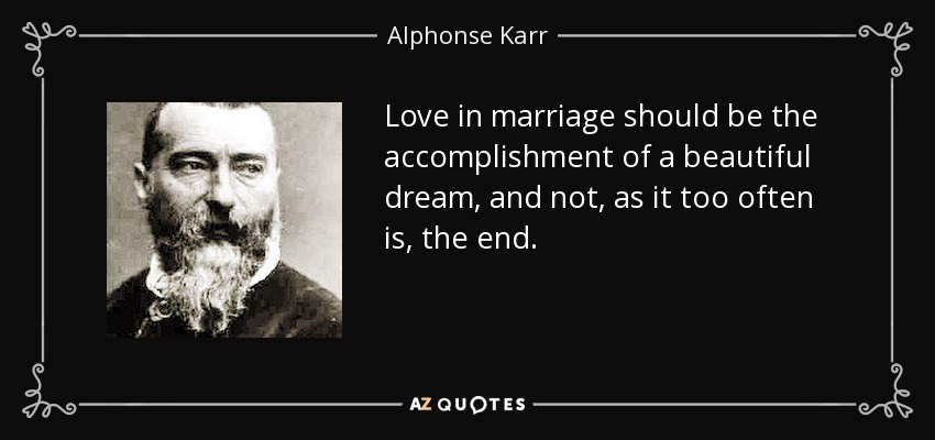 Love in marriage should be the accomplishment of a beautiful dream, and not, as it too often is, the end. - Alphonse Karr