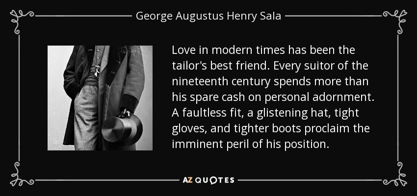 Love in modern times has been the tailor's best friend. Every suitor of the nineteenth century spends more than his spare cash on personal adornment. A faultless fit, a glistening hat, tight gloves, and tighter boots proclaim the imminent peril of his position. - George Augustus Henry Sala