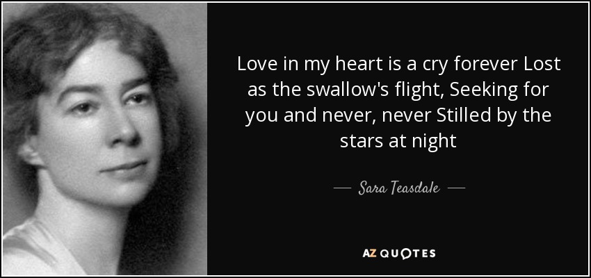 Love in my heart is a cry forever Lost as the swallow's flight, Seeking for you and never, never Stilled by the stars at night - Sara Teasdale