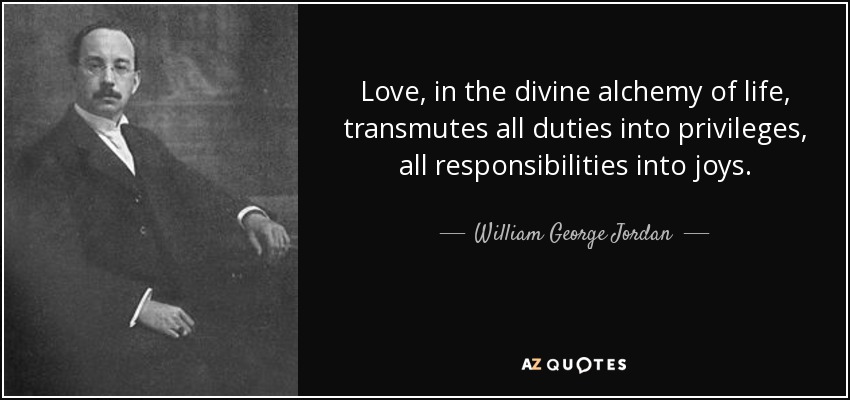 Love, in the divine alchemy of life, transmutes all duties into privileges, all responsibilities into joys. - William George Jordan