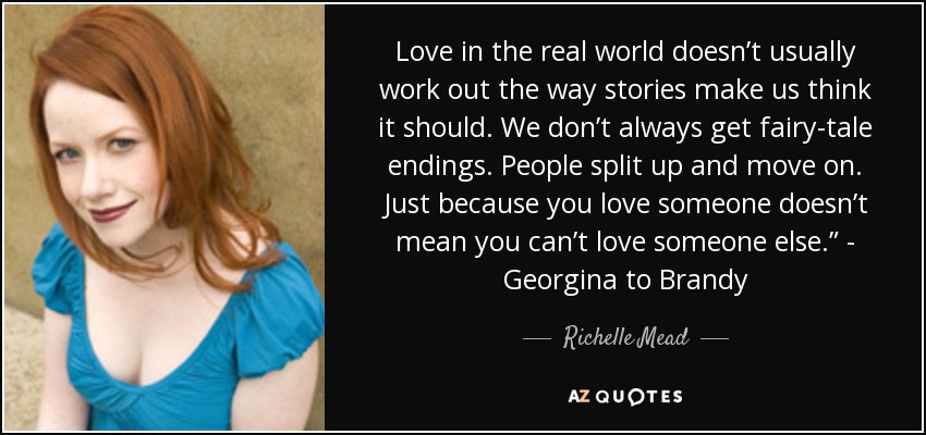 Love in the real world doesn’t usually work out the way stories make us think it should. We don’t always get fairy-tale endings. People split up and move on. Just because you love someone doesn’t mean you can’t love someone else.” - Georgina to Brandy - Richelle Mead