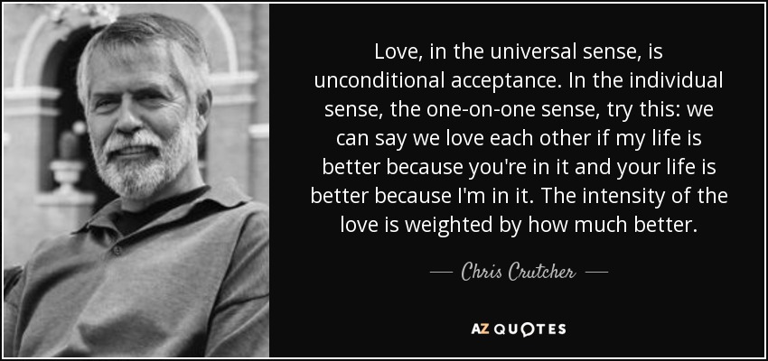 Love, in the universal sense, is unconditional acceptance. In the individual sense, the one-on-one sense, try this: we can say we love each other if my life is better because you're in it and your life is better because I'm in it. The intensity of the love is weighted by how much better. - Chris Crutcher