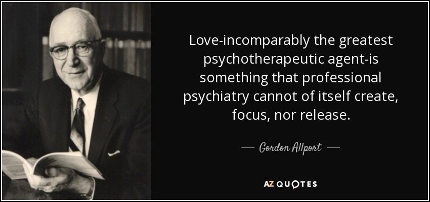Love-incomparably the greatest psychotherapeutic agent-is something that professional psychiatry cannot of itself create, focus, nor release. - Gordon Allport