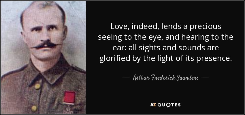 Love, indeed, lends a precious seeing to the eye, and hearing to the ear: all sights and sounds are glorified by the light of its presence. - Arthur Frederick Saunders