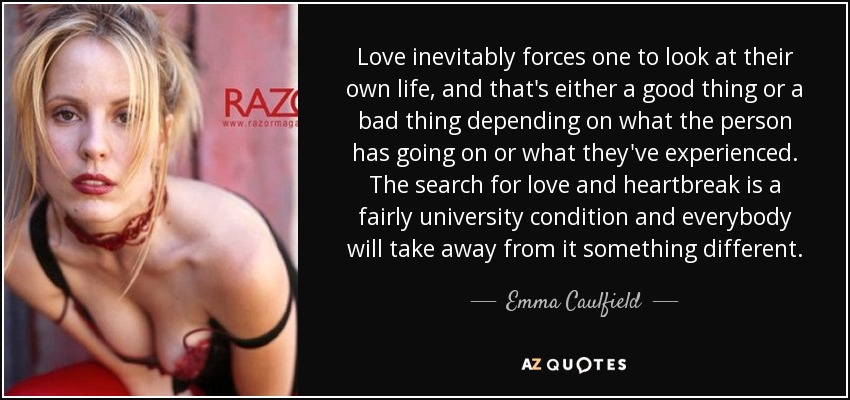 Love inevitably forces one to look at their own life, and that's either a good thing or a bad thing depending on what the person has going on or what they've experienced. The search for love and heartbreak is a fairly university condition and everybody will take away from it something different. - Emma Caulfield