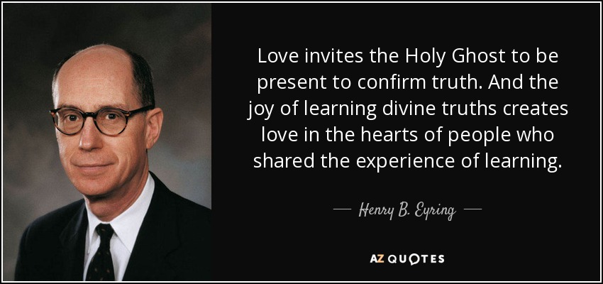 Love invites the Holy Ghost to be present to confirm truth. And the joy of learning divine truths creates love in the hearts of people who shared the experience of learning. - Henry B. Eyring