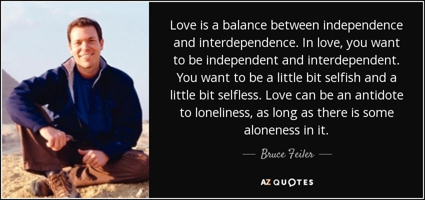 Love is a balance between independence and interdependence. In love, you want to be independent and interdependent. You want to be a little bit selfish and a little bit selfless. Love can be an antidote to loneliness, as long as there is some aloneness in it. - Bruce Feiler