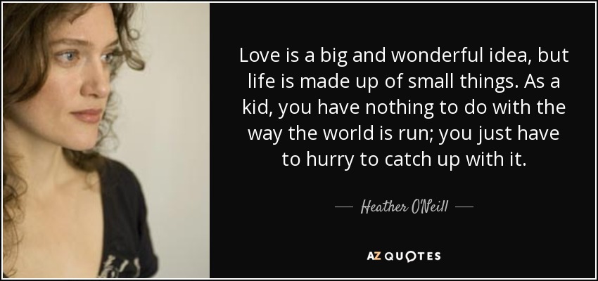 Love is a big and wonderful idea, but life is made up of small things. As a kid, you have nothing to do with the way the world is run; you just have to hurry to catch up with it. - Heather O'Neill