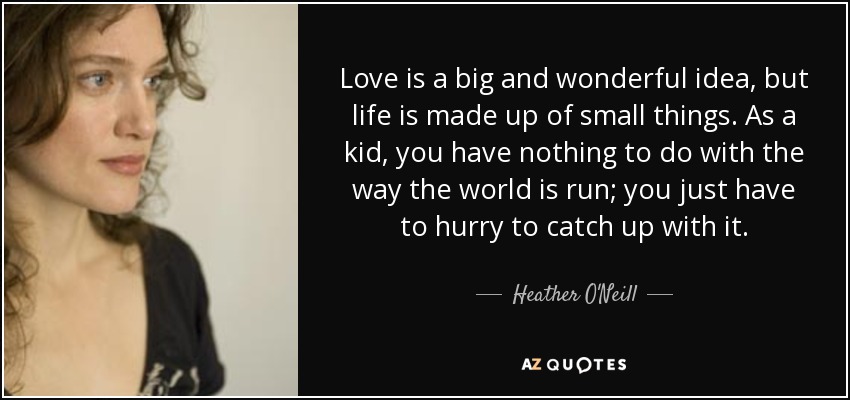 Love is a big and wonderful idea, but life is made up of small things. As a kid, you have nothing to do with the way the world is run; you just have to hurry to catch up with it. - Heather O'Neill