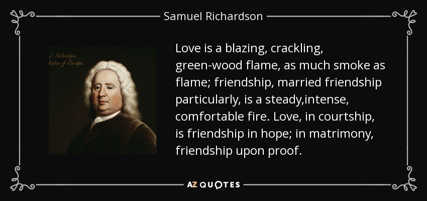 Love is a blazing, crackling, green-wood flame, as much smoke as flame; friendship, married friendship particularly, is a steady,intense, comfortable fire. Love, in courtship, is friendship in hope; in matrimony, friendship upon proof. - Samuel Richardson
