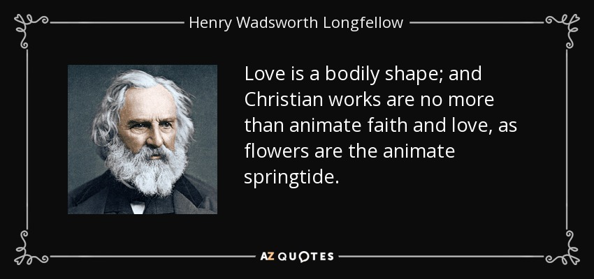 Love is a bodily shape; and Christian works are no more than animate faith and love, as flowers are the animate springtide. - Henry Wadsworth Longfellow