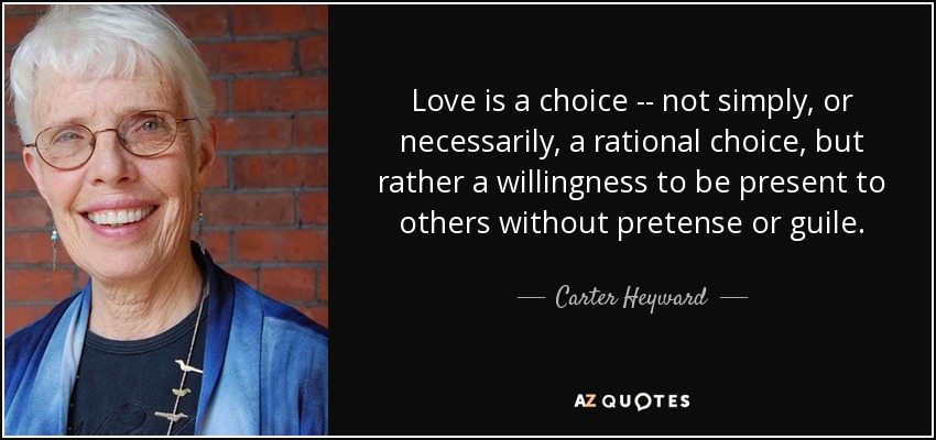 Love is a choice -- not simply, or necessarily, a rational choice, but rather a willingness to be present to others without pretense or guile. - Carter Heyward