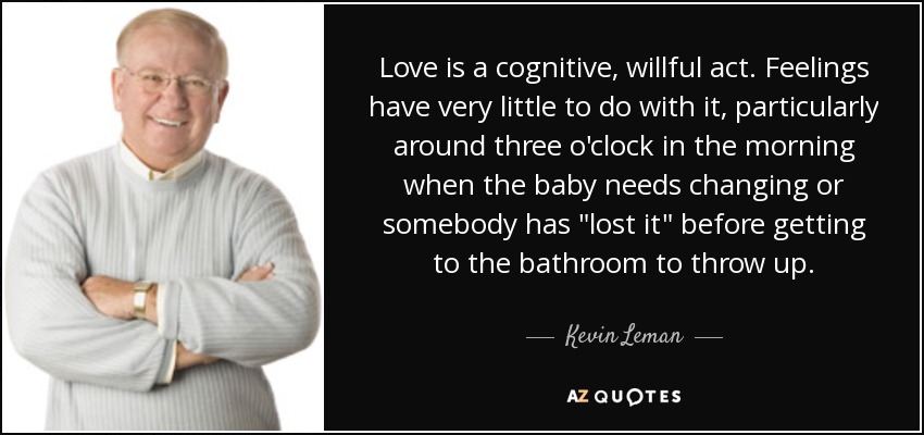 Love is a cognitive, willful act. Feelings have very little to do with it, particularly around three o'clock in the morning when the baby needs changing or somebody has 