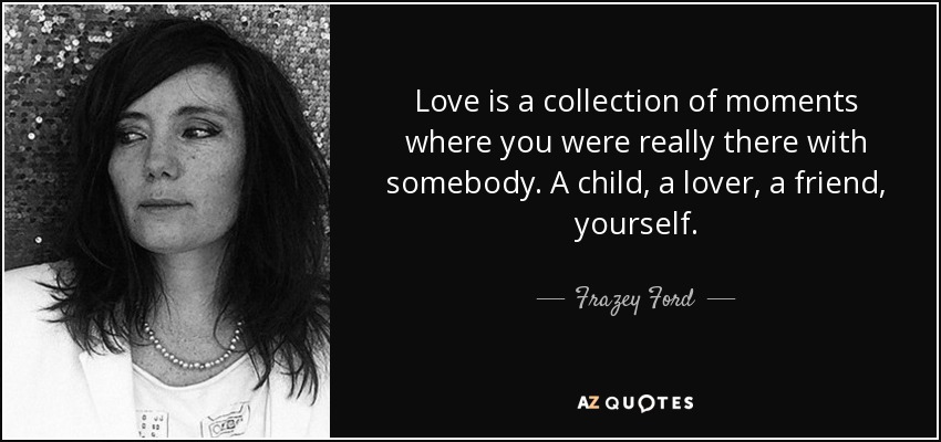Love is a collection of moments where you were really there with somebody. A child, a lover, a friend, yourself. - Frazey Ford