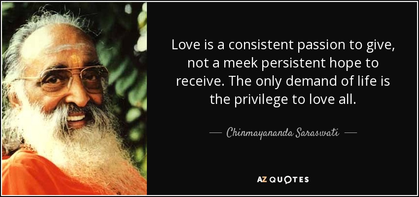 Love is a consistent passion to give, not a meek persistent hope to receive. The only demand of life is the privilege to love all. - Chinmayananda Saraswati