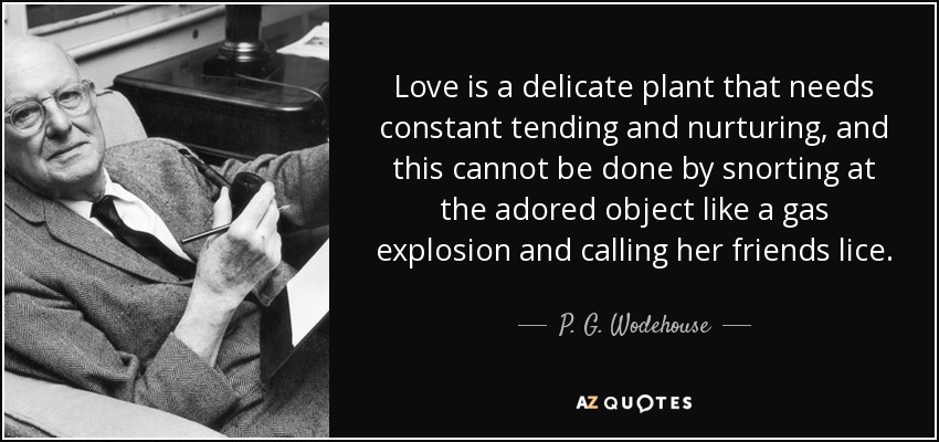 Love is a delicate plant that needs constant tending and nurturing, and this cannot be done by snorting at the adored object like a gas explosion and calling her friends lice. - P. G. Wodehouse