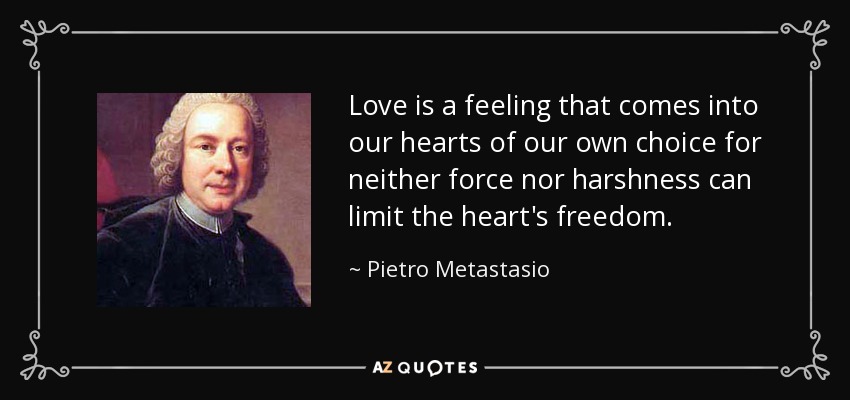Love is a feeling that comes into our hearts of our own choice for neither force nor harshness can limit the heart's freedom. - Pietro Metastasio