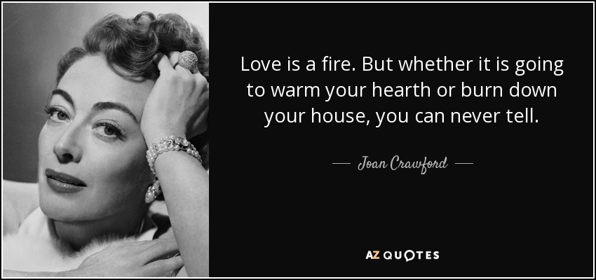 Love is a fire. But whether it is going to warm your hearth or burn down your house, you can never tell. - Joan Crawford