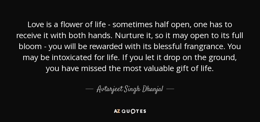 Love is a flower of life - sometimes half open, one has to receive it with both hands. Nurture it, so it may open to its full bloom - you will be rewarded with its blessful frangrance. You may be intoxicated for life. If you let it drop on the ground, you have missed the most valuable gift of life. - Avtarjeet Singh Dhanjal
