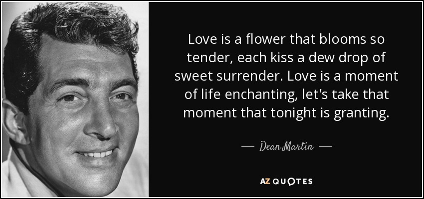 Love is a flower that blooms so tender, each kiss a dew drop of sweet surrender. Love is a moment of life enchanting, let's take that moment that tonight is granting. - Dean Martin
