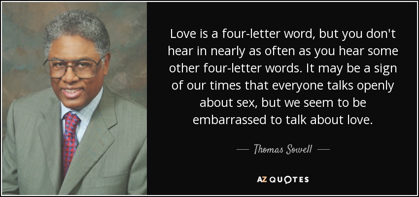 Love is a four-letter word, but you don't hear in nearly as often as you hear some other four-letter words. It may be a sign of our times that everyone talks openly about sex, but we seem to be embarrassed to talk about love. - Thomas Sowell