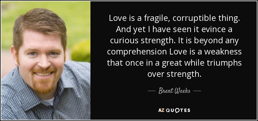 Love is a fragile, corruptible thing. And yet I have seen it evince a curious strength. It is beyond any comprehension Love is a weakness that once in a great while triumphs over strength. - Brent Weeks