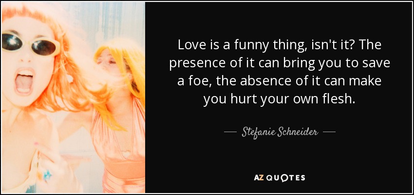 Love is a funny thing, isn't it? The presence of it can bring you to save a foe, the absence of it can make you hurt your own flesh. - Stefanie Schneider