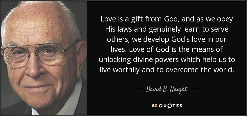 Love is a gift from God, and as we obey His laws and genuinely learn to serve others, we develop God's love in our lives. Love of God is the means of unlocking divine powers which help us to live worthily and to overcome the world. - David B. Haight