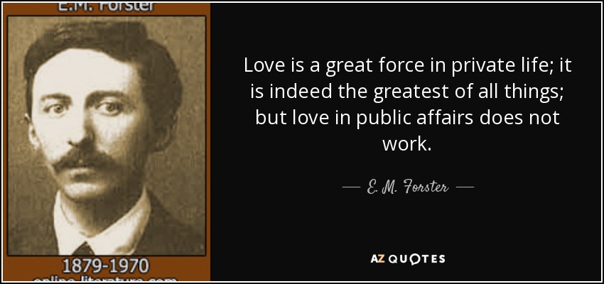 Love is a great force in private life; it is indeed the greatest of all things; but love in public affairs does not work. - E. M. Forster